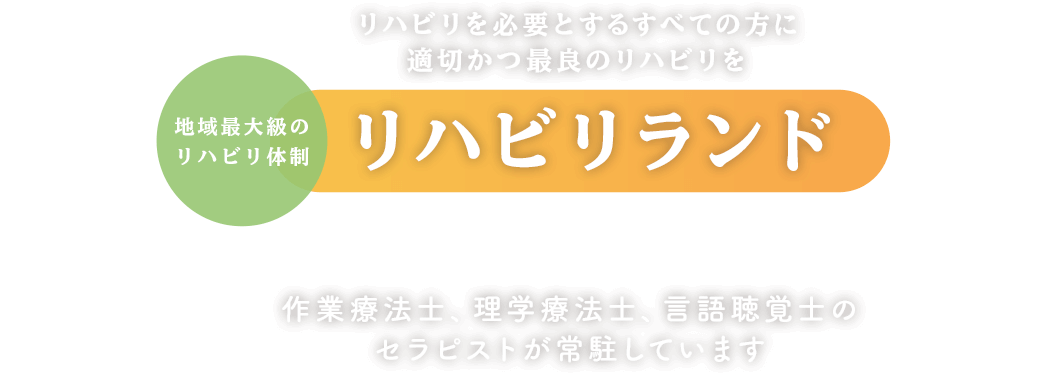 リハビリを必要とするすべての方に適切かつ最良のリハビリを 地域最大級のリハビリ体制リハビリランドで提供します 作業療法士、理学療法士、言語聴覚士のセラピストが常駐しています