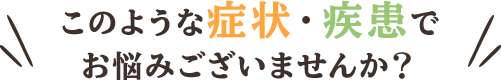 このような症状・疾患でお悩みございませんか？