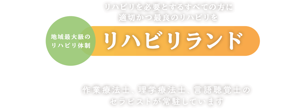 リハビリを必要とするすべての方に適切かつ最良のリハビリを 地域最大級のリハビリ体制リハビリランドで提供します 作業療法士、理学療法士、言語聴覚士のセラピストが常駐しています